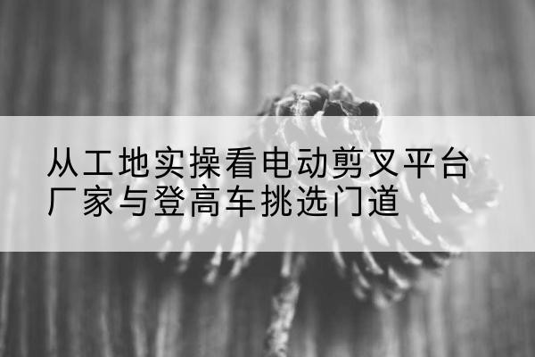 广陵电动剪叉升降平台厂家-从工地实操看电动剪叉平台厂家与登高车挑选门道