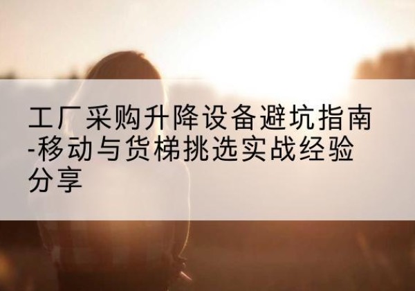 广陵移动式升降机怎么选-工厂采购升降设备避坑指南-移动与货梯挑选实战经验分享