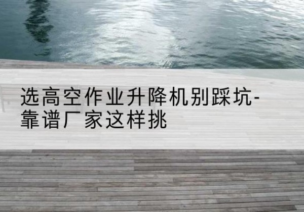广陵剪叉式升降机厂家-选高空作业升降机别踩坑-靠谱厂家这样挑