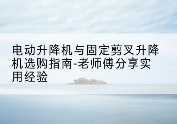 广陵电动升降机怎么选-电动升降机与固定剪叉升降机选购指南-老师傅分享实用经验