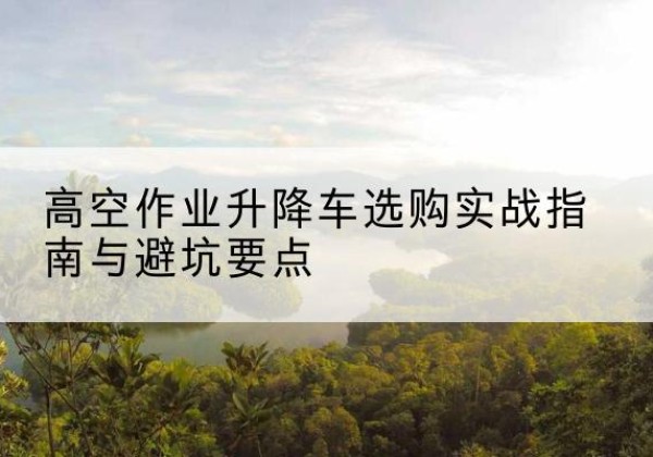 广陵升降车怎么选-高空作业升降车选购实战指南与避坑要点
