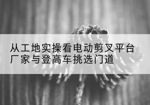 广陵电动剪叉升降平台厂家-从工地实操看电动剪叉平台厂家与登高车挑选门道